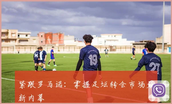 紧跟罗马诺:掌握足坛转会市场最新内幕