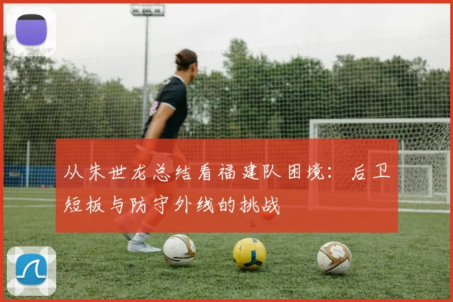 从朱世龙总结看福建队困境:后卫短板与防守外线的挑战