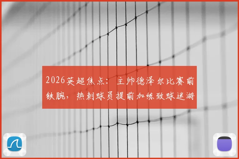 2026英超焦点：主帅德泽尔比赛前铁腕，热刺球员提前加练致球迷游行活动被迫取消