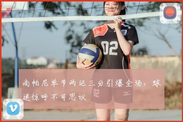 尚帕尼单节两记三分引爆全场,球迷惊呼不可思议