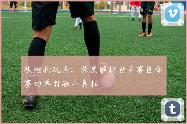 张继科观点：深度解析世乒赛团体赛的单打独斗真相