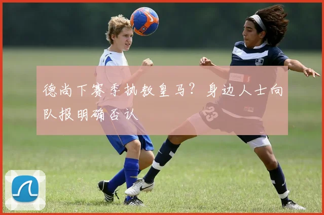 德尚下赛季执教皇马？身边人士向队报明确否认