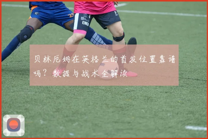 贝林厄姆在英格兰的首发位置靠谱吗？数据与战术全解读