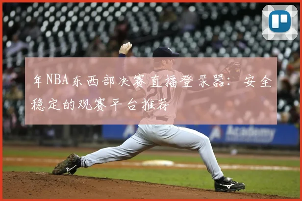 年NBA东西部决赛直播登录器：安全稳定的观赛平台推荐