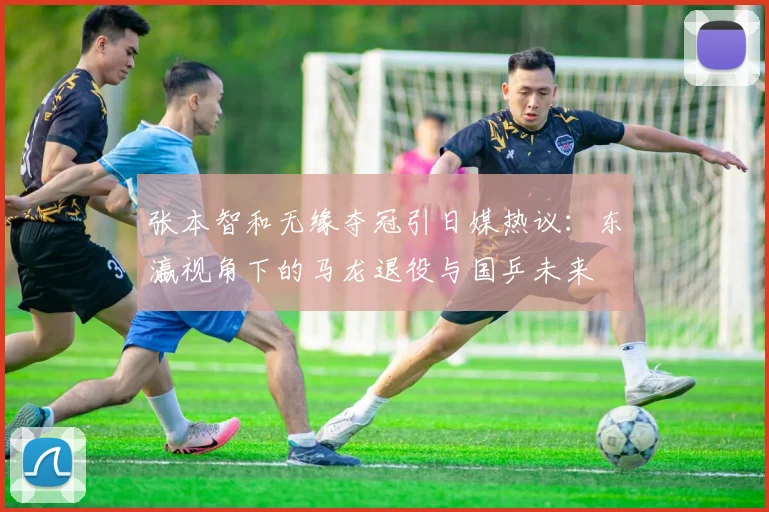 张本智和无缘夺冠引日媒热议:东瀛视角下的马龙退役与国乒未来