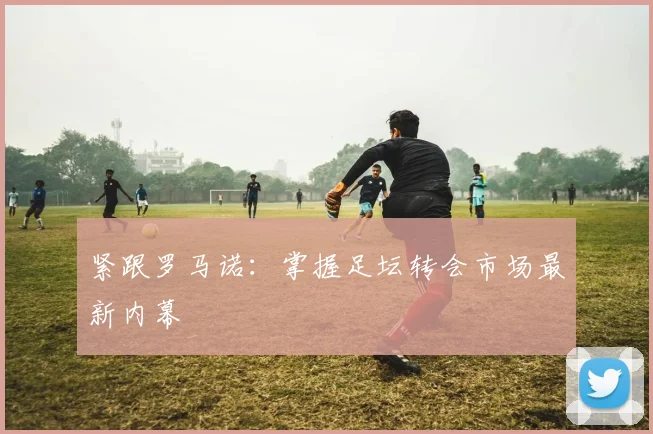 紧跟罗马诺:掌握足坛转会市场最新内幕