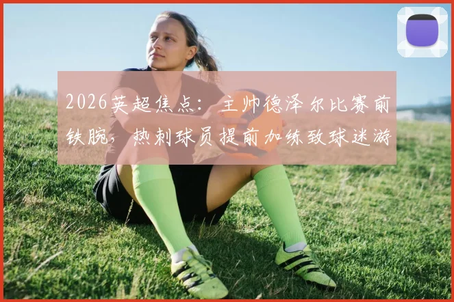 2026英超焦点：主帅德泽尔比赛前铁腕，热刺球员提前加练致球迷游行活动被迫取消