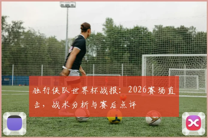 独行侠队世界杯战报:2026赛场直击,战术分析与赛后点评