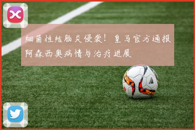 细菌性结肠炎侵袭!皇马官方通报阿森西奥病情与治疗进展