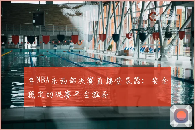 年NBA东西部决赛直播登录器：安全稳定的观赛平台推荐