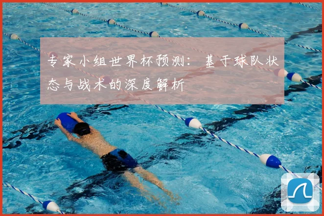 专家小组世界杯预测:基于球队状态与战术的深度解析
