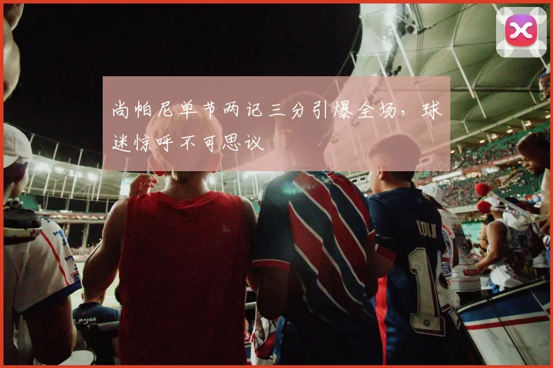 尚帕尼单节两记三分引爆全场,球迷惊呼不可思议